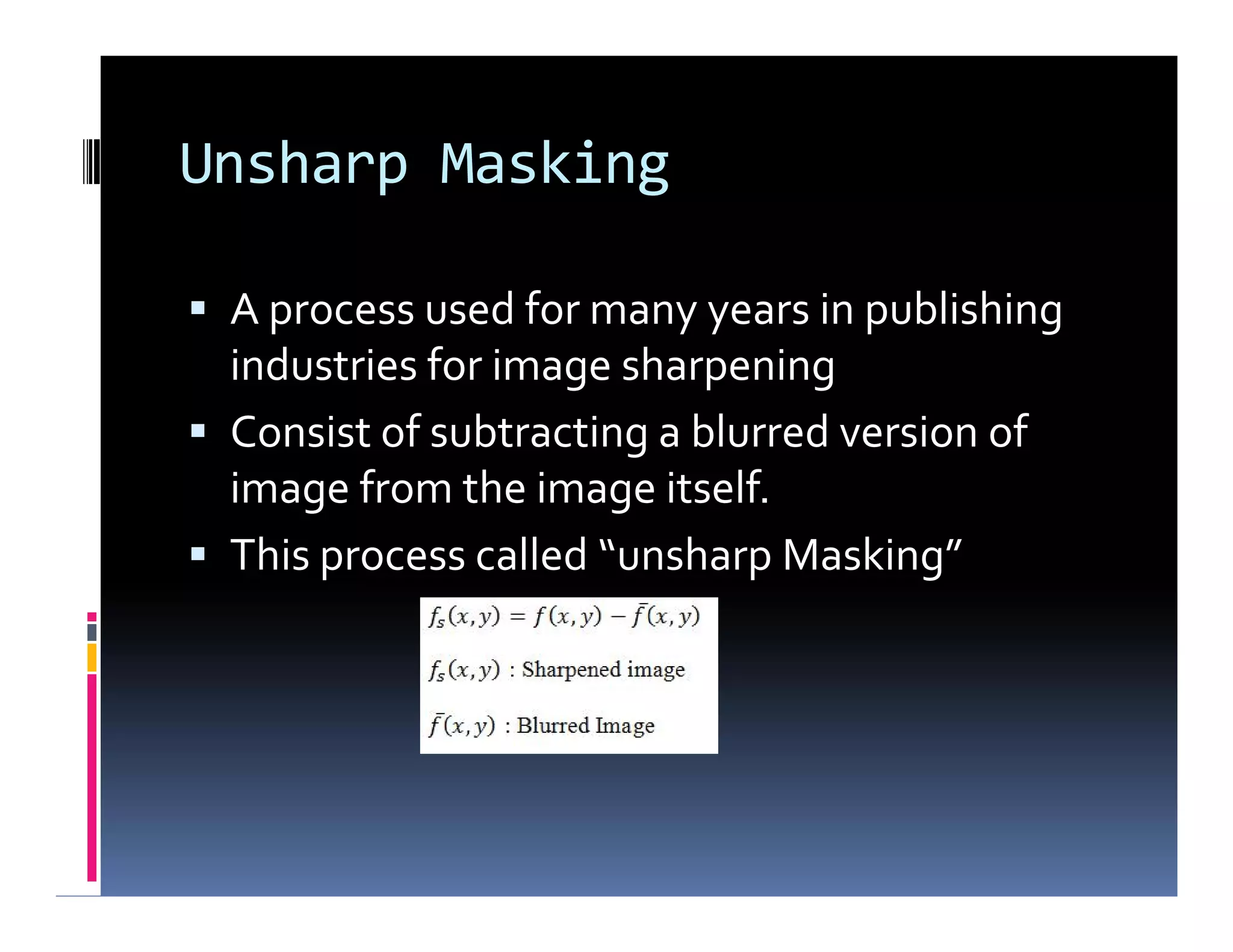 Unsharp Masking
 A process used for many years in publishing
industries for image sharpening
 Consist of subtracting a blurred version of
image from the image itself.
 This process called “unsharp Masking”
 A process used for many years in publishing
industries for image sharpening
 Consist of subtracting a blurred version of
image from the image itself.
 This process called “unsharp Masking”
 