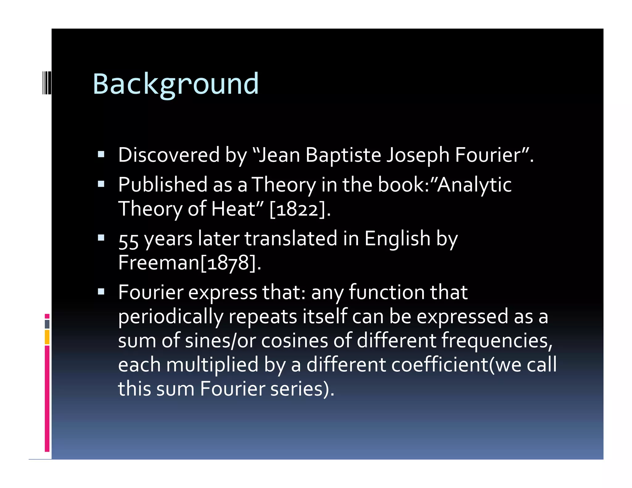 Background
 Discovered by “Jean Baptiste Joseph Fourier”.
 Published as aTheory in the book:”Analytic
Theory of Heat” [1822].
 55 years later translated in English by
Freeman[1878].
 Fourier express that: any function that
periodically repeats itself can be expressed as a
sum of sines/or cosines of different frequencies,
each multiplied by a different coefficient(we call
this sum Fourier series).
 Discovered by “Jean Baptiste Joseph Fourier”.
 Published as aTheory in the book:”Analytic
Theory of Heat” [1822].
 55 years later translated in English by
Freeman[1878].
 Fourier express that: any function that
periodically repeats itself can be expressed as a
sum of sines/or cosines of different frequencies,
each multiplied by a different coefficient(we call
this sum Fourier series).
 