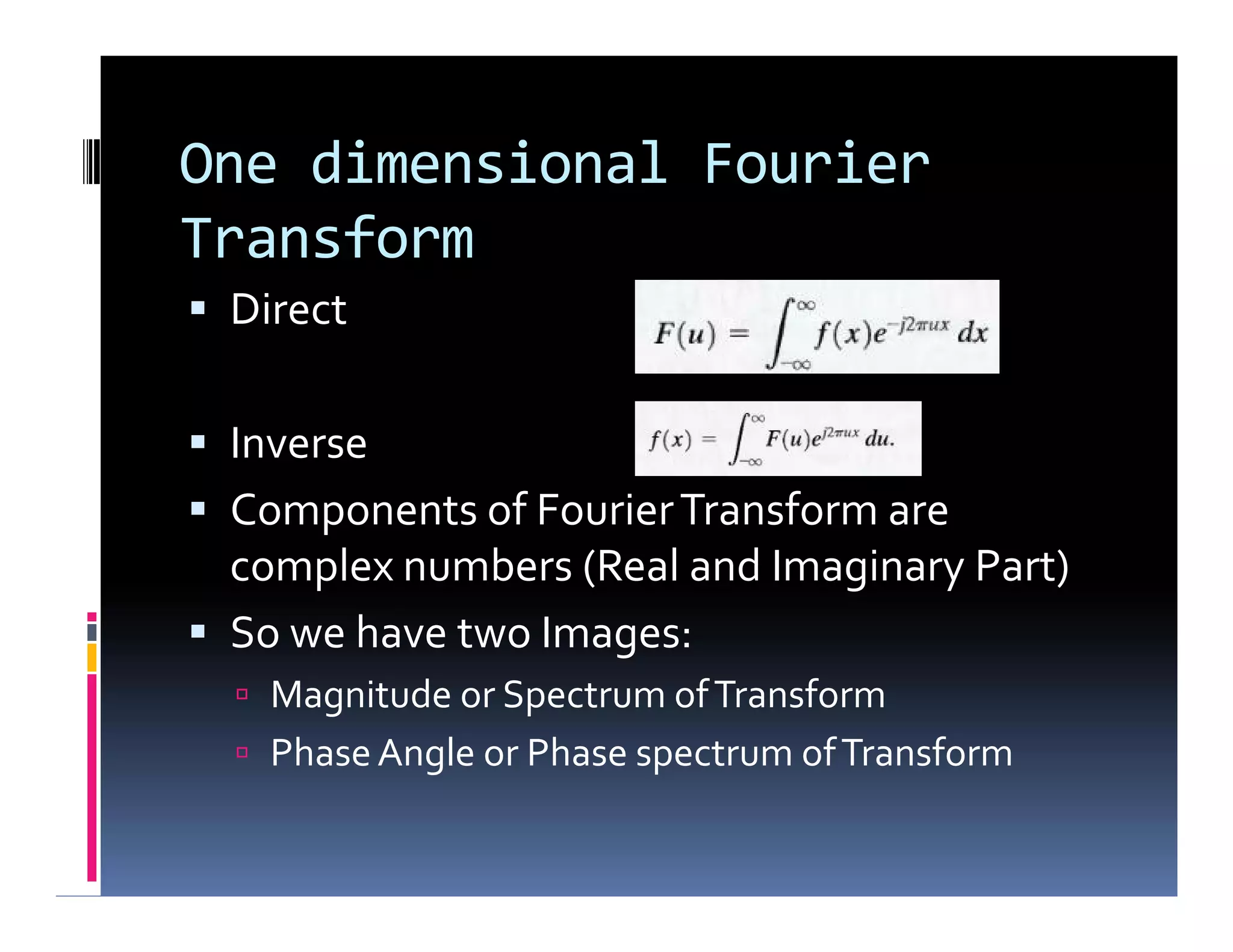 One dimensional Fourier
Transform
 Direct
 Inverse
 Components of FourierTransform are
complex numbers (Real and Imaginary Part)
 So we have two Images:
 Magnitude or Spectrum ofTransform
 PhaseAngle or Phase spectrum ofTransform
 Direct
 Inverse
 Components of FourierTransform are
complex numbers (Real and Imaginary Part)
 So we have two Images:
 Magnitude or Spectrum ofTransform
 PhaseAngle or Phase spectrum ofTransform
 