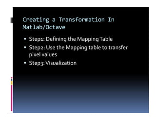 Creating a Transformation In
Matlab/Octave
 Step1: Defining the MappingTable
 Step2: Use the Mapping table to transfer
pixel values
 Step3:Visualization
 Step1: Defining the MappingTable
 Step2: Use the Mapping table to transfer
pixel values
 Step3:Visualization
 