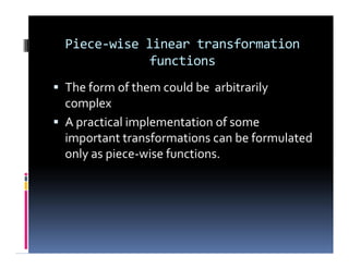 Piece-wise linear transformation
functions
 The form of them could be arbitrarily
complex
 A practical implementation of some
important transformations can be formulated
only as piece-wise functions.
 The form of them could be arbitrarily
complex
 A practical implementation of some
important transformations can be formulated
only as piece-wise functions.
 