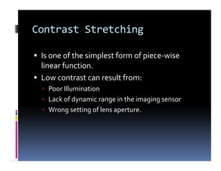 Contrast Stretching
 Is one of the simplest form of piece-wise
linear function.
 Low contrast can result from:
 Poor Illumination
 Lack of dynamic range in the imaging sensor
 Wrong setting of lens aperture.
 Is one of the simplest form of piece-wise
linear function.
 Low contrast can result from:
 Poor Illumination
 Lack of dynamic range in the imaging sensor
 Wrong setting of lens aperture.
 