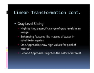 Linear Transformation cont.
 Gray Level Slicing
 Highlighting a specific range of gray levels in an
image.
 Enhancing features like masses of water in
satellite imageries.
 OneApproach: show high values for pixel of
interest.
 SecondApproach: Brighten the color of interest
 Gray Level Slicing
 Highlighting a specific range of gray levels in an
image.
 Enhancing features like masses of water in
satellite imageries.
 OneApproach: show high values for pixel of
interest.
 SecondApproach: Brighten the color of interest
 