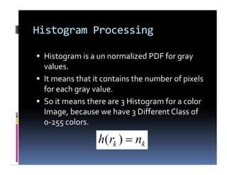 Histogram Processing
 Histogram is a un normalized PDF for gray
values.
 It means that it contains the number of pixels
for each gray value.
 So it means there are 3 Histogram for a color
Image, because we have 3 Different Class of
0-255 colors.
 Histogram is a un normalized PDF for gray
values.
 It means that it contains the number of pixels
for each gray value.
 So it means there are 3 Histogram for a color
Image, because we have 3 Different Class of
0-255 colors.
kk nrh )(
 