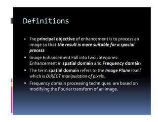 Definitions
 The principal objective of enhancement is to process an
image so that the result is more suitable for a special
process
 Image Enhancement Fall into two categories:
Enhancement in spatial domain and Frequency domain
 The term spatial domain refers to the Image Plane itself
which is DIRECT manipulation of pixels.
 Frequency domain processing techniques are based on
modifying the Fourier transform of an image.
 The principal objective of enhancement is to process an
image so that the result is more suitable for a special
process
 Image Enhancement Fall into two categories:
Enhancement in spatial domain and Frequency domain
 The term spatial domain refers to the Image Plane itself
which is DIRECT manipulation of pixels.
 Frequency domain processing techniques are based on
modifying the Fourier transform of an image.
 