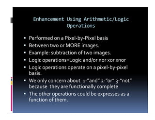 Enhancement Using Arithmetic/Logic
Operations
 Performed on a Pixel-by-Pixel basis
 Between two or MORE images.
 Example: subtraction of two images.
 Logic operations=Logic and/or nor xor xnor
 Logic operations operate on a pixel-by-pixel
basis.
 We only concern about 1-“and” 2-”or” 3-“not”
because they are functionally complete
 The other operations could be expresses as a
function of them.
 Performed on a Pixel-by-Pixel basis
 Between two or MORE images.
 Example: subtraction of two images.
 Logic operations=Logic and/or nor xor xnor
 Logic operations operate on a pixel-by-pixel
basis.
 We only concern about 1-“and” 2-”or” 3-“not”
because they are functionally complete
 The other operations could be expresses as a
function of them.
 