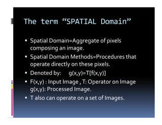 The term “SPATIAL Domain”
 Spatial Domain=Aggregate of pixels
composing an image.
 Spatial Domain Methods=Procedures that
operate directly on these pixels.
 Denoted by: g(x,y)=T[f(x,y)]
 F(x,y) : Input Image ,T: Operator on Image
g(x,y): Processed Image.
 T also can operate on a set of Images.
 Spatial Domain=Aggregate of pixels
composing an image.
 Spatial Domain Methods=Procedures that
operate directly on these pixels.
 Denoted by: g(x,y)=T[f(x,y)]
 F(x,y) : Input Image ,T: Operator on Image
g(x,y): Processed Image.
 T also can operate on a set of Images.
 