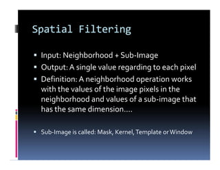Spatial Filtering
 Input: Neighborhood + Sub-Image
 Output:A single value regarding to each pixel
 Definition: A neighborhood operation works
with the values of the image pixels in the
neighborhood and values of a sub-image that
has the same dimension….
 Sub-Image is called: Mask, Kernel,Template orWindow
 Input: Neighborhood + Sub-Image
 Output:A single value regarding to each pixel
 Definition: A neighborhood operation works
with the values of the image pixels in the
neighborhood and values of a sub-image that
has the same dimension….
 Sub-Image is called: Mask, Kernel,Template orWindow
 