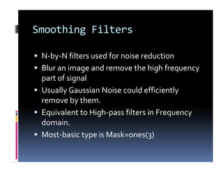 Smoothing Filters
 N-by-N filters used for noise reduction
 Blur an image and remove the high frequency
part of signal
 Usually Gaussian Noise could efficiently
remove by them.
 Equivalent to High-pass filters in Frequency
domain.
 Most-basic type is Mask=ones(3)
 N-by-N filters used for noise reduction
 Blur an image and remove the high frequency
part of signal
 Usually Gaussian Noise could efficiently
remove by them.
 Equivalent to High-pass filters in Frequency
domain.
 Most-basic type is Mask=ones(3)
 