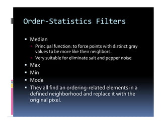 Order-Statistics Filters
 Median
 Principal function: to force points with distinct gray
values to be more like their neighbors.
 Very suitable for eliminate salt and pepper noise
 Max
 Min
 Mode
 They all find an ordering-related elements in a
defined neighborhood and replace it with the
original pixel.
 Median
 Principal function: to force points with distinct gray
values to be more like their neighbors.
 Very suitable for eliminate salt and pepper noise
 Max
 Min
 Mode
 They all find an ordering-related elements in a
defined neighborhood and replace it with the
original pixel.
 