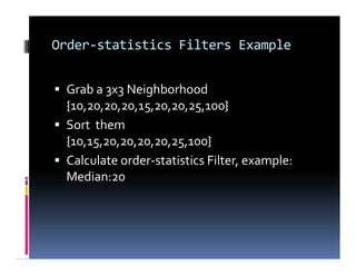 Order-statistics Filters Example
 Grab a 3x3 Neighborhood
{10,20,20,20,15,20,20,25,100}
 Sort them
{10,15,20,20,20,20,25,100}
 Calculate order-statistics Filter, example:
Median:20
 Grab a 3x3 Neighborhood
{10,20,20,20,15,20,20,25,100}
 Sort them
{10,15,20,20,20,20,25,100}
 Calculate order-statistics Filter, example:
Median:20
 