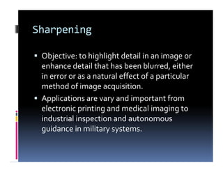 Sharpening
 Objective: to highlight detail in an image or
enhance detail that has been blurred, either
in error or as a natural effect of a particular
method of image acquisition.
 Applications are vary and important from
electronic printing and medical imaging to
industrial inspection and autonomous
guidance in military systems.
 Objective: to highlight detail in an image or
enhance detail that has been blurred, either
in error or as a natural effect of a particular
method of image acquisition.
 Applications are vary and important from
electronic printing and medical imaging to
industrial inspection and autonomous
guidance in military systems.
 