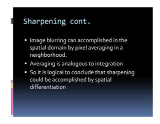 Sharpening cont.
 Image blurring can accomplished in the
spatial domain by pixel averaging in a
neighborhood.
 Averaging is analogous to integration
 So it is logical to conclude that sharpening
could be accomplished by spatial
differentiation
 Image blurring can accomplished in the
spatial domain by pixel averaging in a
neighborhood.
 Averaging is analogous to integration
 So it is logical to conclude that sharpening
could be accomplished by spatial
differentiation
 
