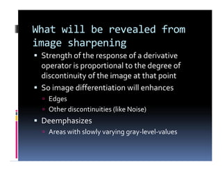 What will be revealed from
image sharpening
 Strength of the response of a derivative
operator is proportional to the degree of
discontinuity of the image at that point
 So image differentiation will enhances
 Edges
 Other discontinuities (like Noise)
 Deemphasizes
 Areas with slowly varying gray-level-values
 Strength of the response of a derivative
operator is proportional to the degree of
discontinuity of the image at that point
 So image differentiation will enhances
 Edges
 Other discontinuities (like Noise)
 Deemphasizes
 Areas with slowly varying gray-level-values
 