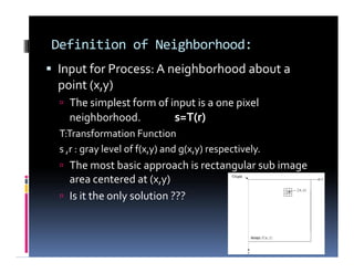 Definition of Neighborhood:
 Input for Process: A neighborhood about a
point (x,y)
 The simplest form of input is a one pixel
neighborhood. s=T(r)
T:Transformation Function
s ,r : gray level of f(x,y) and g(x,y) respectively.
 The most basic approach is rectangular sub image
area centered at (x,y)
 Is it the only solution ???
 Input for Process: A neighborhood about a
point (x,y)
 The simplest form of input is a one pixel
neighborhood. s=T(r)
T:Transformation Function
s ,r : gray level of f(x,y) and g(x,y) respectively.
 The most basic approach is rectangular sub image
area centered at (x,y)
 Is it the only solution ???
 