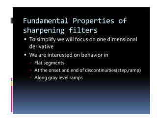 Fundamental Properties of
sharpening filters
 To simplify we will focus on one dimensional
derivative
 We are interested on behavior in
 Flat segments
 At the onset and end of discontinuities(step,ramp)
 Along gray level ramps
 To simplify we will focus on one dimensional
derivative
 We are interested on behavior in
 Flat segments
 At the onset and end of discontinuities(step,ramp)
 Along gray level ramps
 