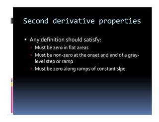 Second derivative properties
 Any definition should satisfy:
 Must be zero in flat areas
 Must be non-zero at the onset and end of a gray-
level step or ramp
 Must be zero along ramps of constant slpe
 Any definition should satisfy:
 Must be zero in flat areas
 Must be non-zero at the onset and end of a gray-
level step or ramp
 Must be zero along ramps of constant slpe
 
