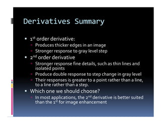 Derivatives Summary
 1st order derivative:
 Produces thicker edges in an image
 Stronger response to gray level step
 2nd order derivative
 Stronger response fine details, such as thin lines and
isolated points
 Produce double response to step change in gray level
 Their responses is greater to a point rather than a line,
to a line rather than a step.
 Which one we should choose?
 In most applications, the 2nd derivative is better suited
than the 1st for image enhancement
 1st order derivative:
 Produces thicker edges in an image
 Stronger response to gray level step
 2nd order derivative
 Stronger response fine details, such as thin lines and
isolated points
 Produce double response to step change in gray level
 Their responses is greater to a point rather than a line,
to a line rather than a step.
 Which one we should choose?
 In most applications, the 2nd derivative is better suited
than the 1st for image enhancement
 