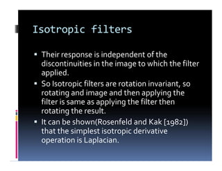 Isotropic filters
 Their response is independent of the
discontinuities in the image to which the filter
applied.
 So Isotropic filters are rotation invariant, so
rotating and image and then applying the
filter is same as applying the filter then
rotating the result.
 It can be shown(Rosenfeld and Kak [1982])
that the simplest isotropic derivative
operation is Laplacian.
 Their response is independent of the
discontinuities in the image to which the filter
applied.
 So Isotropic filters are rotation invariant, so
rotating and image and then applying the
filter is same as applying the filter then
rotating the result.
 It can be shown(Rosenfeld and Kak [1982])
that the simplest isotropic derivative
operation is Laplacian.
 