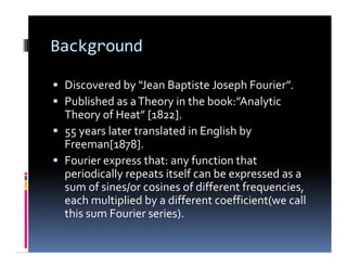 Background
 Discovered by “Jean Baptiste Joseph Fourier”.
 Published as aTheory in the book:”Analytic
Theory of Heat” [1822].
 55 years later translated in English by
Freeman[1878].
 Fourier express that: any function that
periodically repeats itself can be expressed as a
sum of sines/or cosines of different frequencies,
each multiplied by a different coefficient(we call
this sum Fourier series).
 Discovered by “Jean Baptiste Joseph Fourier”.
 Published as aTheory in the book:”Analytic
Theory of Heat” [1822].
 55 years later translated in English by
Freeman[1878].
 Fourier express that: any function that
periodically repeats itself can be expressed as a
sum of sines/or cosines of different frequencies,
each multiplied by a different coefficient(we call
this sum Fourier series).
 