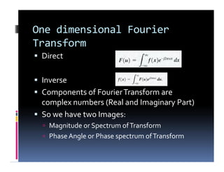 One dimensional Fourier
Transform
 Direct
 Inverse
 Components of FourierTransform are
complex numbers (Real and Imaginary Part)
 So we have two Images:
 Magnitude or Spectrum ofTransform
 PhaseAngle or Phase spectrum ofTransform
 Direct
 Inverse
 Components of FourierTransform are
complex numbers (Real and Imaginary Part)
 So we have two Images:
 Magnitude or Spectrum ofTransform
 PhaseAngle or Phase spectrum ofTransform
 