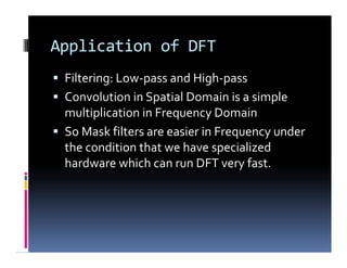 Application of DFT
 Filtering: Low-pass and High-pass
 Convolution in Spatial Domain is a simple
multiplication in Frequency Domain
 So Mask filters are easier in Frequency under
the condition that we have specialized
hardware which can run DFT very fast.
 Filtering: Low-pass and High-pass
 Convolution in Spatial Domain is a simple
multiplication in Frequency Domain
 So Mask filters are easier in Frequency under
the condition that we have specialized
hardware which can run DFT very fast.
 
