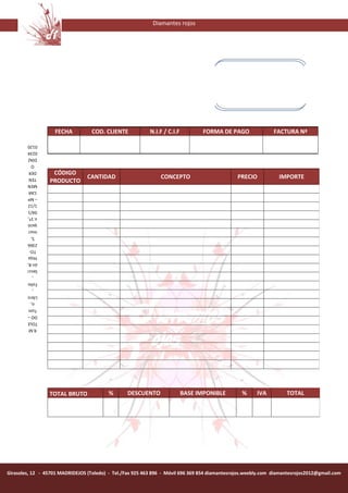Diamantes rojos




                   FECHA           COD. CLIENTE            N.I.F / C.I.F          FORMA DE PAGO                FACTURA Nª
        0120
        0234
        DÍAZ
          O
         DER
                  CÓDIGO
                                 CANTIDAD                       CONCEPTO                        PRECIO           IMPORTE
                 PRODUCTO
         TEN
        MEN
         CAR
        – Mª
        1/12
        04/1
        n 1ª,
        ipció
        inscr
          5,
        2366
         TO-
        Hoja
        ón 8,
        Secci
           ,
        Folio
           ,
        Libro
          o,
        Tom
        DO –
        TOLE
         R.M




                 TOTAL BRUTO              %       DESCUENTO                BASE IMPONIBLE        %      IVA         TOTAL




Girasoles, 12 - 45701 MADRIDEJOS (Toledo) - Tel./Fax 925 463 896 - Móvil 696 369 854 diamantesrojos.weebly.com diamantesrojos2012@gmail.com
 