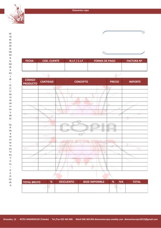 Diamantes rojos




     20
     01
     34
     02
     AZ
      DÍ
     RO
     DE
      N
     TE
                   FECHA           COD. CLIENTE            N.I.F / C.I.F          FORMA DE PAGO                FACTURA Nª
     EN
      M
      R
     CA
       ª
      M
                  CÓDIGO
       –                         CANTIDAD                       CONCEPTO                        PRECIO           IMPORTE
     12          PRODUCTO
      1/
      /1
     04
     1ª,
     ón
     pci
     cri
     ins
      5,
     66
     23
       -
     TO
      ja
     Ho
      8,
     ón
     cci
     Se
     io,
     Fol
     ro,
     Lib
      o,
      m
     To
       –
      O
      D
     LE
     TO
      M
                 TOTAL BRUTO              %       DESCUENTO                BASE IMPONIBLE        %      IVA         TOTAL
      R.




Girasoles, 12 - 45701 MADRIDEJOS (Toledo) - Tel./Fax 925 463 896 - Móvil 696 369 854 diamantesrojos.weebly.com diamantesrojos2012@gmail.com
 