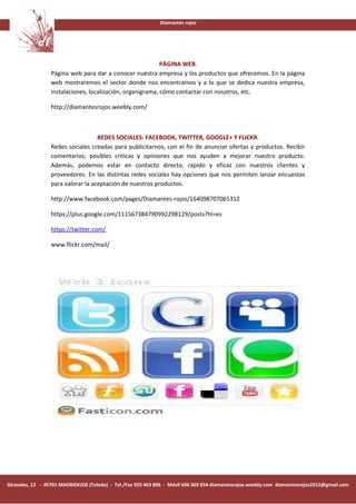 Diamantes rojos




                                                           PÁGINA WEB.
                 Página web para dar a conocer nuestra empresa y los productos que ofrecemos. En la página
                 web mostraremos el sector donde nos encontramos y a lo que se dedica nuestra empresa,
                 instalaciones, localización, organigrama, cómo contactar con nosotros, etc.

                 http://diamantesrojos.weebly.com/



                                   REDES SOCIALES: FACEBOOK, TWITTER, GOOGLE+ Y FLICKR.
                 Redes sociales creadas para publicitarnos, con el fin de anunciar ofertas y productos. Recibir
                 comentarios; posibles críticas y opiniones que nos ayuden a mejorar nuestro producto.
                 Además, podemos estar en contacto directo, rápido y eficaz con nuestros clientes y
                 proveedores. En las distintas redes sociales hay opciones que nos permiten lanzar encuestas
                 para valorar la aceptación de nuestros productos.

                 http://www.facebook.com/pages/Diamantes-rojos/164098707065312

                 https://plus.google.com/111567384790992298129/posts?hl=es

                 https://twitter.com/

                 www.flickr.com/mail/




Girasoles, 12 - 45701 MADRIDEJOS (Toledo) - Tel./Fax 925 463 896 - Móvil 696 369 854 diamantesrojos.weebly.com diamantesrojos2012@gmail.com
 