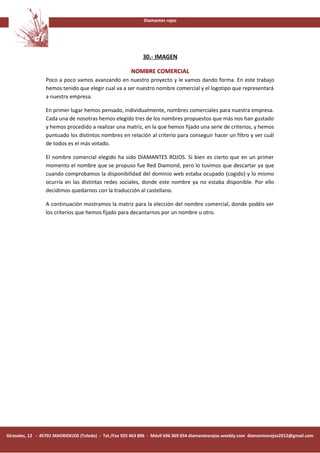 Diamantes rojos




                                                             30.- IMAGEN

                                                        NOMBRE COMERCIAL
                 Poco a poco vamos avanzando en nuestro proyecto y le vamos dando forma. En este trabajo
                 hemos tenido que elegir cual va a ser nuestro nombre comercial y el logotipo que representará
                 a nuestra empresa.

                 En primer lugar hemos pensado, individualmente, nombres comerciales para nuestra empresa.
                 Cada una de nosotras hemos elegido tres de los nombres propuestos que más nos han gustado
                 y hemos procedido a realizar una matriz, en la que hemos fijado una serie de criterios, y hemos
                 puntuado los distintos nombres en relación al criterio para conseguir hacer un filtro y ver cuál
                 de todos es el más votado.

                 El nombre comercial elegido ha sido DIAMANTES ROJOS. Si bien es cierto que en un primer
                 momento el nombre que se propuso fue Red Diamond, pero lo tuvimos que descartar ya que
                 cuando comprobamos la disponibilidad del dominio web estaba ocupado (cogido) y lo mismo
                 ocurría en las distintas redes sociales, donde este nombre ya no estaba disponible. Por ello
                 decidimos quedarnos con la traducción al castellano.

                 A continuación mostramos la matriz para la elección del nombre comercial, donde podéis ver
                 los criterios que hemos fijado para decantarnos por un nombre u otro.




Girasoles, 12 - 45701 MADRIDEJOS (Toledo) - Tel./Fax 925 463 896 - Móvil 696 369 854 diamantesrojos.weebly.com diamantesrojos2012@gmail.com
 