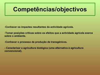 Competências/objectivos Conhecer os impactes resultantes da actividade agrícola. Tomar posições críticas sobre os efeitos que a actividade agrícola exerce sobre o ambiente. Conhecer o processo de produção de transgénicos. - Caracterizar a agricultura biológica (uma alternativa à agricultura convencional).   