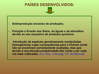 PAÍSES DESENVOLVIDOS: Sobreprodução (excesso de produção). Poluição e Erosão dos Solos, da águas e da atmosfera  devido ao uso exaustivo de produtos químícos. lntrodução de espécies geneticamente manipuladas (transgénicas) cujas consequências para o Homem ainda não se encontram correctamente avaliadas, mas que devido à sua elevada produtividade têm vindo a ser cada vez mais cultivadas.  (Ler Doc. 2 da pág. 131 do Manual) 