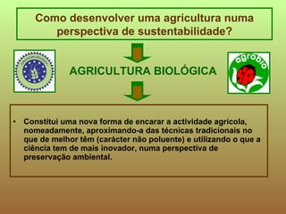 AGRICULTURA BIOLÓGICA Constitui uma nova forma de encarar a actividade agrícola, nomeadamente, aproximando-a das técnicas tradicionais no que de melhor têm (carácter não poluente) e utilizando o que a ciência tem de mais inovador, numa perspectiva de preservação ambiental. Como desenvolver uma agricultura numa perspectiva de sustentabilidade? 