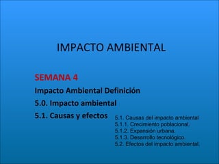 IMPACTO AMBIENTAL SEMANA 4  Impacto Ambiental Definición 5.0. Impacto ambiental  5.1. Causas y efectos  5.1. Causas del impacto ambiental 5.1.1. Crecimiento poblacional. 5.1.2. Expansión urbana. 5.1.3. Desarrollo tecnológico. 5.2. Efectos del impacto ambiental. 