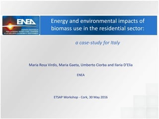 Energy and environmental impacts of
biomass use in the residential sector:
a case-study for Italy
Maria Rosa Virdis, Maria Gaeta, Umberto Ciorba and Ilaria D’Elia
ENEA
ETSAP Workshop - Cork, 30 May 2016
 