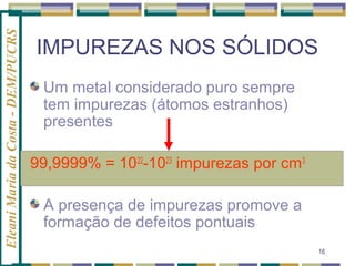 Eleani Maria da Costa - DEM/PUCRS

IMPUREZAS NOS SÓLIDOS
Um metal considerado puro sempre
tem impurezas (átomos estranhos)
presentes
99,9999% = 1022-1023 impurezas por cm3
A presença de impurezas promove a
formação de defeitos pontuais
16

 