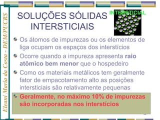 Eleani Maria da Costa - DEM/PUCRS

SOLUÇÕES SÓLIDAS
INTERSTICIAIS

INTERSTICIAL

Os átomos de impurezas ou os elementos de
liga ocupam os espaços dos interstícios
Ocorre quando a impureza apresenta raio
atômico bem menor que o hospedeiro
Como os materiais metálicos tem geralmente
fator de empacotamento alto as posições
intersticiais são relativamente pequenas
Geralmente, no máximo 10% de impurezas
são incorporadas nos interstícios
22

 