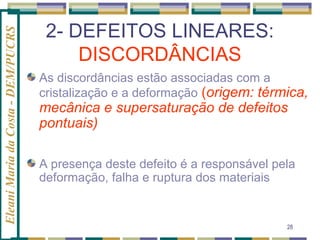Eleani Maria da Costa - DEM/PUCRS

2- DEFEITOS LINEARES:
DISCORDÂNCIAS
As discordâncias estão associadas com a
cristalização e a deformação (origem: térmica,

mecânica e supersaturação de defeitos
pontuais)

A presença deste defeito é a responsável pela
deformação, falha e ruptura dos materiais

28

 