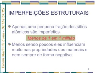 Eleani Maria da Costa - DEM/PUCRS

IMPERFEIÇÕES ESTRUTURAIS
Apenas uma pequena fração dos sítios
atômicos são imperfeitos
Menos de 1 em 1 milhão
Menos sendo poucos eles influenciam
muito nas propriedades dos materiais e
nem sempre de forma negativa
3

 