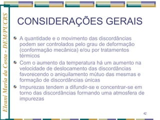 Eleani Maria da Costa - DEM/PUCRS

CONSIDERAÇÕES GERAIS
A quantidade e o movimento das discordâncias
podem ser controlados pelo grau de deformação
(conformação mecânica) e/ou por tratamentos
térmicos
Com o aumento da temperatura há um aumento na
velocidade de deslocamento das discordâncias
favorecendo o aniquilamento mútuo das mesmas e
formação de discordâncias únicas
Impurezas tendem a difundir-se e concentrar-se em
torno das discordâncias formando uma atmosfera de
impurezas
42

 