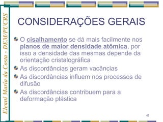 Eleani Maria da Costa - DEM/PUCRS

CONSIDERAÇÕES GERAIS
O cisalhamento se dá mais facilmente nos
planos de maior densidade atômica, por
isso a densidade das mesmas depende da
orientação cristalográfica
As discordâncias geram vacâncias
As discordâncias influem nos processos de
difusão
As discordâncias contribuem para a
deformação plástica
43

 