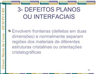 Eleani Maria da Costa - DEM/PUCRS

3- DEFEITOS PLANOS
OU INTERFACIAIS
Envolvem fronteiras (defeitos em duas
dimensões) e normalmente separam
regiões dos materiais de diferentes
estruturas cristalinas ou orientações
cristalográficas

44

 