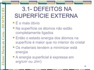 Eleani Maria da Costa - DEM/PUCRS

3.1- DEFEITOS NA
SUPERFÍCIE EXTERNA
É

o mais óbvio
 Na superfície os átomos não estão
completamente ligados
 Então o estado energia dos átomos na
superfície é maior que no interior do cristal
 Os materiais tendem a minimizar está
energia
 A energia superficial é expressa em
erg/cm2 ou J/m2)
46

 