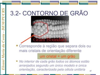 Eleani Maria da Costa - DEM/PUCRS

3.2- CONTORNO DE GRÃO

 Corresponde

à região que separa dois ou
mais cristais de orientação diferente
um cristal = um grão



No interior de cada grão todos os átomos estão
arranjados segundo um único modelo e única
orientação, caracterizada pela célula unitária 47

 
