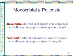 Eleani Maria da Costa - DEM/PUCRS

Monocristal e Policristal
Monocristal: Material com apenas uma orientação
cristalina, ou seja, que contém apenas um grão

Policristal: Material com mais de uma orientação
cristalina, ou seja, que contém vários grãos

48

 