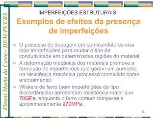 Eleani Maria da Costa - DEM/PUCRS

IMPERFEIÇÕES ESTRUTURAIS

Exemplos de efeitos da presença
de imperfeições
o

o

o

O processo de dopagem em semicondutores visa
criar imperfeições para mudar o tipo de
condutividade em determinadas regiões do material
A deformação mecânica dos materiais promove a
formação de imperfeições que geram um aumento
na resistência mecânica (processo conhecido como
encruamento)
Wiskers de ferro (sem imperfeições do tipo
discordâncias) apresentam resistência maior que
70GPa, enquanto o ferro comum rompe-se a
aproximadamente 270MPa.
5

 