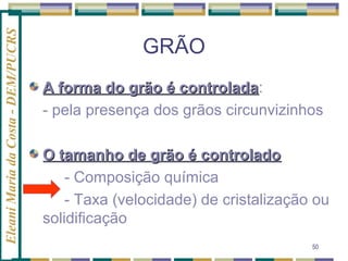 Eleani Maria da Costa - DEM/PUCRS

GRÃO
A forma do grão é controlada:
controlada
- pela presença dos grãos circunvizinhos
O tamanho de grão é controlado
- Composição química
- Taxa (velocidade) de cristalização ou
solidificação
50

 