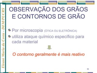 Eleani Maria da Costa - DEM/PUCRS

OBSERVAÇÃO DOS GRÃOS
E CONTORNOS DE GRÃO
Por microscopia (ÓTICA OU ELETRÔNICA)
utiliza ataque químico específico para
cada material
O contorno geralmente é mais reativo

55

 