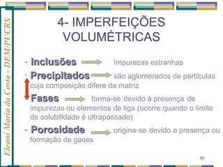 Eleani Maria da Costa - DEM/PUCRS

4- IMPERFEIÇÕES
VOLUMÉTRICAS
- Inclusões
- Precipitados

Impurezas estranhas

são aglomerados de partículas
cuja composição difere da matriz

- Fases

forma-se devido à presença de
impurezas ou elementos de liga (ocorre quando o limite
de solubilidade é ultrapassado)

- Porosidade

origina-se devido a presença ou

formação de gases
64

 