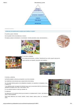 18/02/13                                                                        Merchandising y surtido




   Implantación de productos


    ¿Cuáles son los nombres que se emplean para clasificar el surtido?

   En sectores, grupos o divisiones

   Son los grandes centros de actividad de un comercio.

   Por ejemplo, podrían ser alimentación o no alimentación. También perecederos, bazar, electrodomésticos, ...




                                                En secciones o subgrupos

                                                Son unidades administrativas y contables. Generalmente hay un jefe a cargo de cada sección.

                                                Algunos ejemplos son droguería, charcutería, textil caballeros, ...




   En familias y subfamilias

   Las familias engloban a artículos que responden a una misma necesidad.

   Las subfamilias son las divisiones que se realizan dentro de las familias.

   Así, por ejemplo familias pueden ser los detergentes de lavadora, los suavizantes, los lavavajillas a mano,
   a máquina, etc.

   Y las subfamilias serían, por ejemplo, las distintas marcas que se comercializan dentro de la familia de los
   detergentes de lavadora: Ariel, Colón, marca Hipercor, Skip, ...

   O si son productos líquidos, en polvo, gel, pastillas, etc.

   En referencias

   Las referencias son los distintos artículos que se venden en el establecimiento, es decir, cada referencia
   indica un artículo específico.

   Habrá tantas referencias como marcas, tamaños, colores, envases, sabores, precios, etc. disponga la
   tienda.




educacionadistancia.juntadeandalucia.es/cursos/blocks/recopila/view.php?id=66815                                                              7/43
 